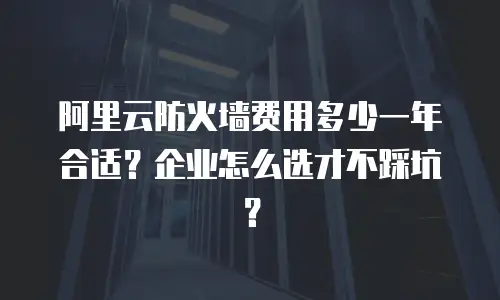阿里云防火墙费用多少一年合适？企业怎么选才不踩坑？