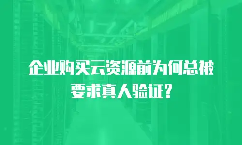 企业购买云资源前为何总被要求真人验证？