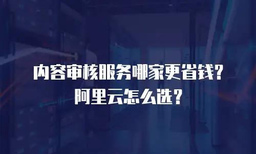 内容审核服务哪家更省钱？阿里云怎么选？