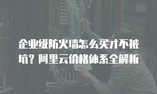 企业级防火墙怎么买才不被坑？阿里云价格体系全解析