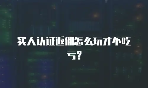 实人认证返佣怎么玩才不吃亏？