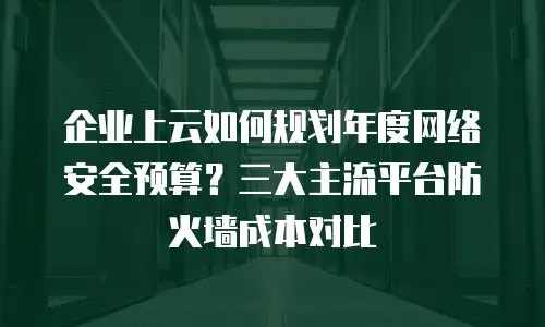 企业上云如何规划年度网络安全预算？三大主流平台防火墙成本对比