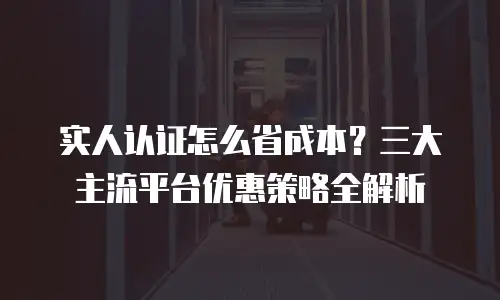 实人认证怎么省成本？三大主流平台优惠策略全解析