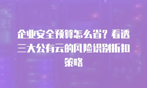 企业安全预算怎么省？看透三大公有云的风险识别折扣策略