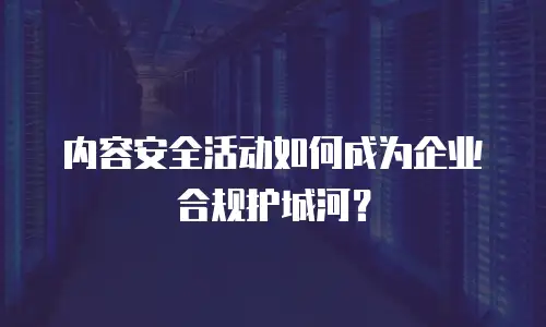 内容安全活动如何成为企业合规护城河？