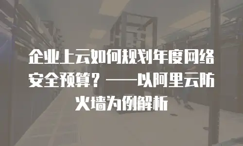 企业上云如何规划年度网络安全预算？——以阿里云防火墙为例解析