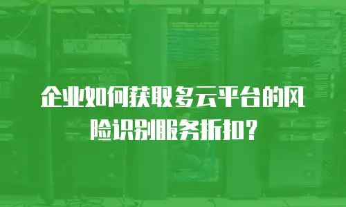 企业如何获取多云平台的风险识别服务折扣？