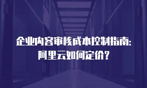 企业内容审核成本控制指南：阿里云如何定价？