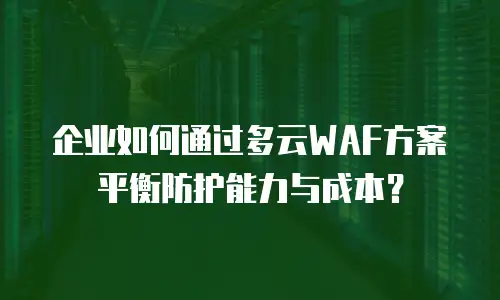 企业如何通过多云WAF方案平衡防护能力与成本？