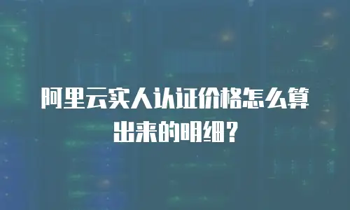 阿里云实人认证价格怎么算出来的明细？