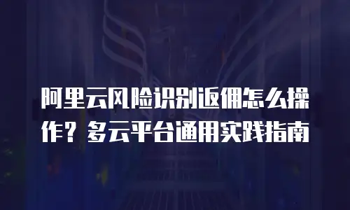阿里云风险识别返佣怎么操作？多云平台通用实践指南