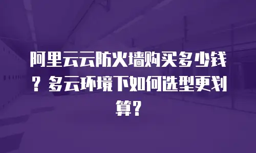阿里云云防火墙购买多少钱？多云环境下如何选型更划算？
