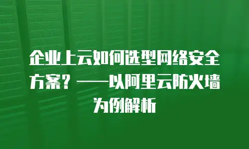 企业上云如何选型网络安全方案？&mdash;&mdash;以阿里云防火墙为例解析