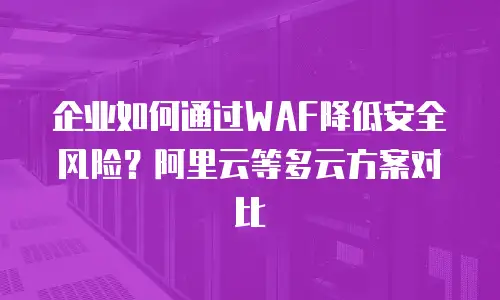 企业如何通过WAF降低安全风险？阿里云等多云方案对比