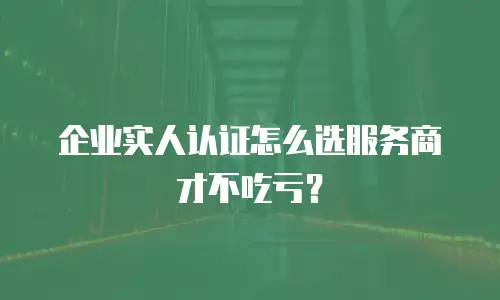 企业实人认证怎么选服务商才不吃亏？