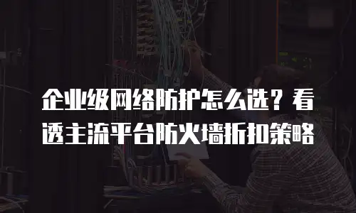 企业级网络防护怎么选？看透主流平台防火墙折扣策略