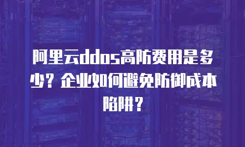 阿里云ddos高防费用是多少？企业如何避免防御成本陷阱？