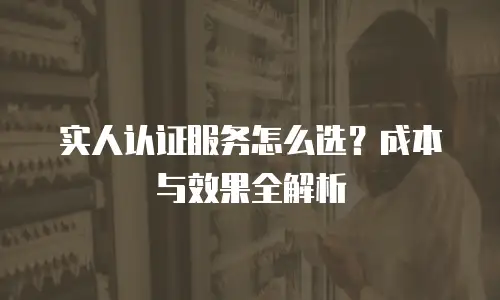 实人认证服务怎么选？成本与效果全解析