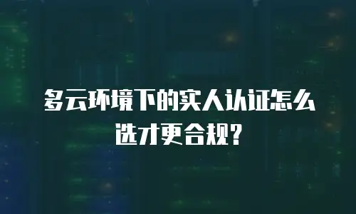 多云环境下的实人认证怎么选才更合规？