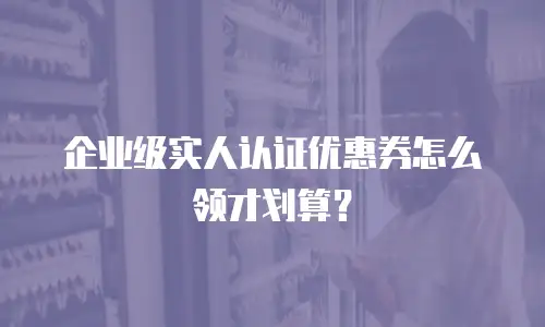 企业级实人认证优惠券怎么领才划算？