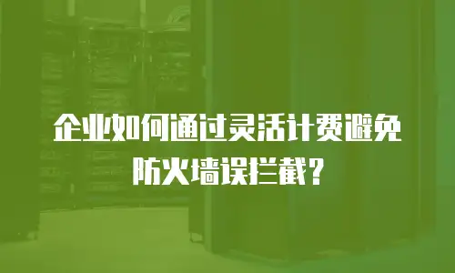 企业如何通过灵活计费避免防火墙误拦截？