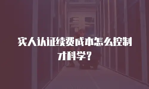 实人认证续费成本怎么控制才科学？