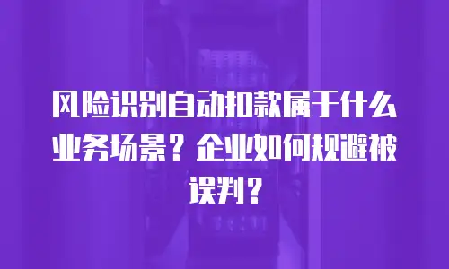 风险识别自动扣款属于什么业务场景？企业如何规避被误判？