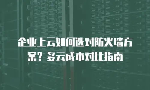 企业上云如何选对防火墙方案？多云成本对比指南