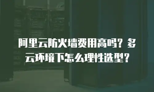 阿里云防火墙费用高吗？多云环境下怎么理性选型？