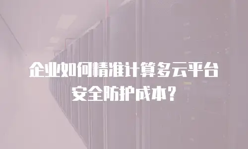 企业如何精准计算多云平台安全防护成本？