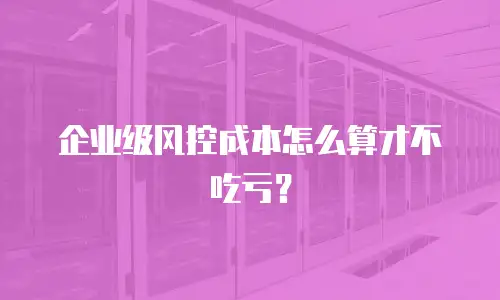 企业级风控成本怎么算才不吃亏？
