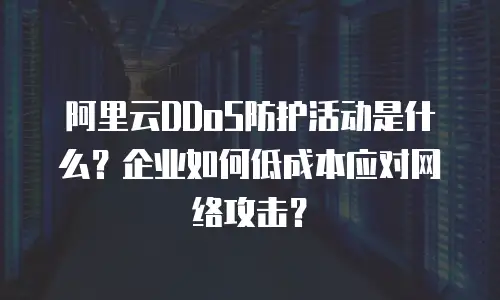阿里云DDoS防护活动是什么？企业如何低成本应对网络攻击？