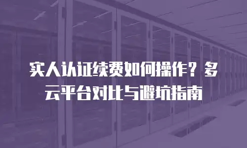 实人认证续费如何操作？多云平台对比与避坑指南