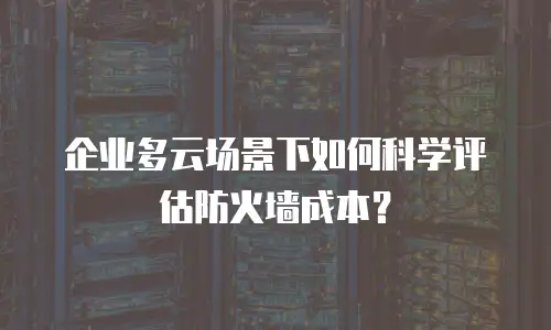 企业多云场景下如何科学评估防火墙成本？