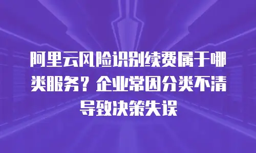 阿里云风险识别续费属于哪类服务？企业常因分类不清导致决策失误