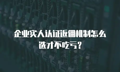 企业实人认证返佣机制怎么选才不吃亏？