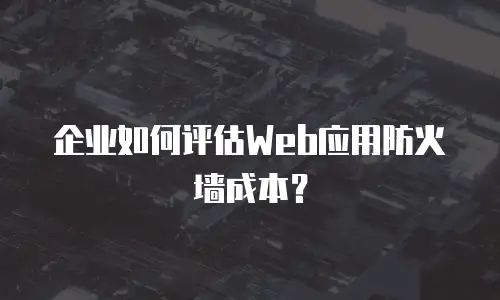企业如何评估Web应用防火墙成本？