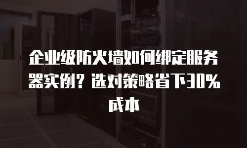 企业级防火墙如何绑定服务器实例？选对策略省下30%成本