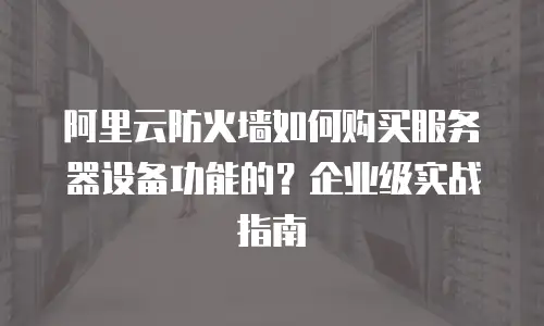 阿里云防火墙如何购买服务器设备功能的？企业级实战指南