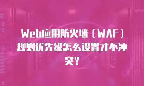 Web应用防火墙（WAF）规则优先级怎么设置才不冲突？