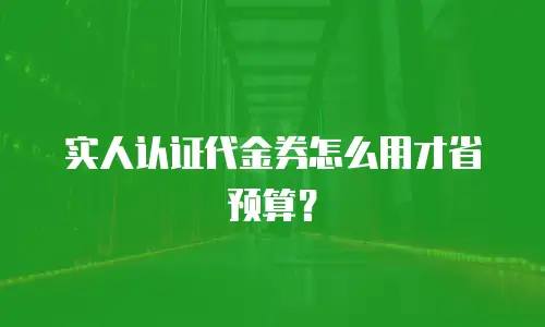 实人认证代金券怎么用才省预算？