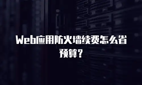 Web应用防火墙续费怎么省预算？