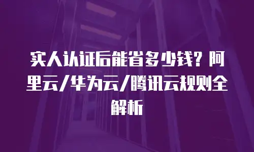 实人认证后能省多少钱？阿里云/华为云/腾讯云规则全解析