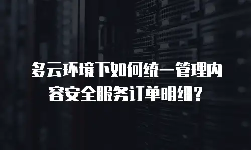 多云环境下如何统一管理内容安全服务订单明细？