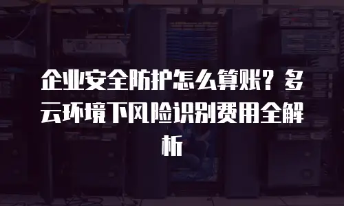 企业安全防护怎么算账？多云环境下风险识别费用全解析