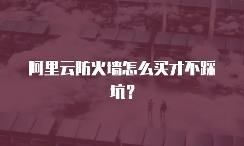 阿里云防火墙怎么买才不踩坑？