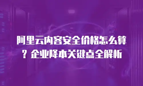 阿里云内容安全价格怎么算？企业降本关键点全解析