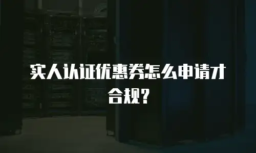 实人认证优惠券怎么申请才合规？