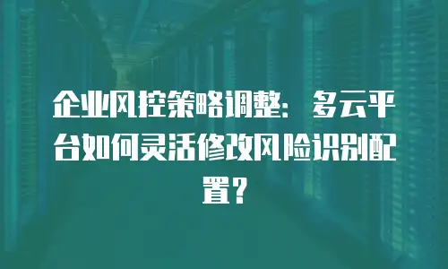 企业风控策略调整：多云平台如何灵活修改风险识别配置？