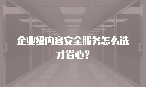 企业级内容安全服务怎么选才省心？